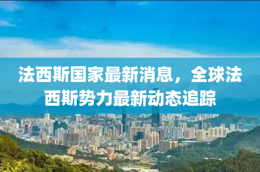 法西斯国家最新消息，全球法西斯势力最新动态追踪