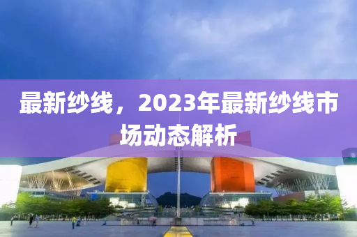 最新纱线，2023年最新纱线市场动态解析