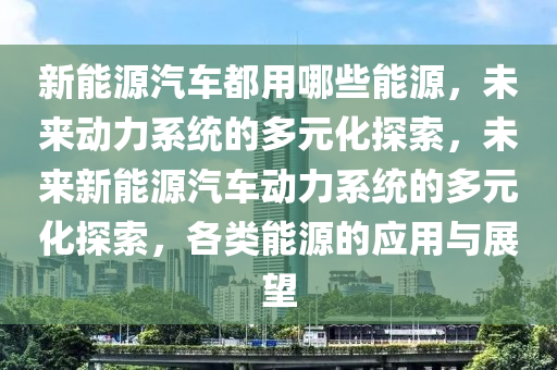 新能源汽车都用哪些能源，未来动力系统的多元化探索，未来新能源汽车动力系统的多元化探索，各类能源的应用与展望