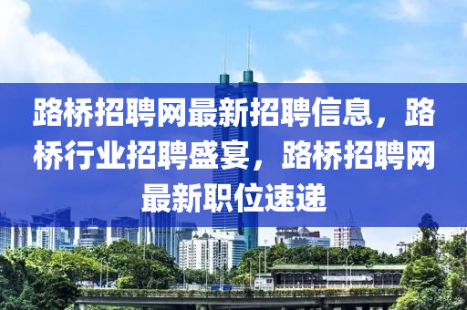 路桥招聘网最新招聘信息，路桥行业招聘盛宴，路桥招聘网最新职位速递