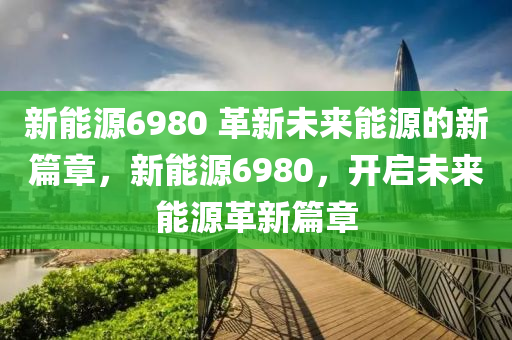 新能源6980 革新未来能源的新篇章，新能源6980，开启未来能源革新篇章