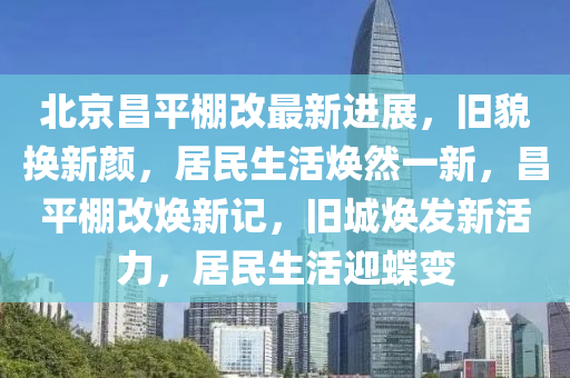 北京昌平棚改最新进展，旧貌换新颜，居民生活焕然一新，昌平棚改焕新记，旧城焕发新活力，居民生活迎蝶变