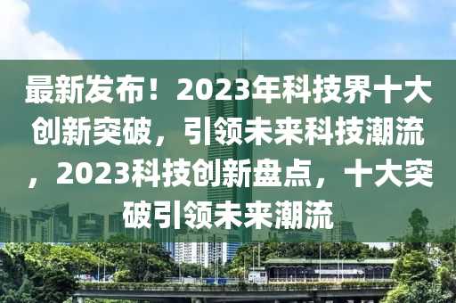 最新发布！2023年科技界十大创新突破，引领未来科技潮流，2023科技创新盘点，十大突破引领未来潮流