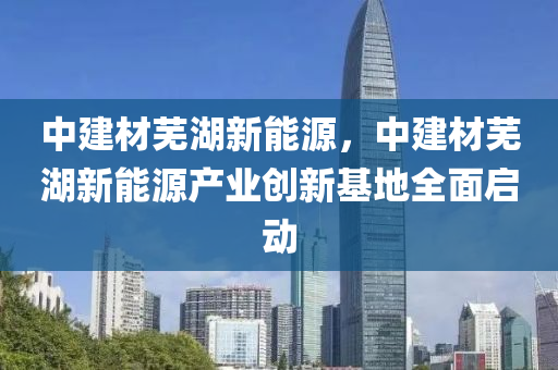 中建材芜湖新能源，中建材芜湖新能源产业创新基地全面启动