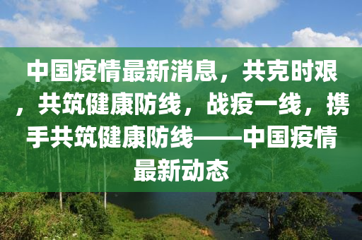 中国疫情最新消息，共克时艰，共筑健康防线，战疫一线，携手共筑健康防线——中国疫情最新动态