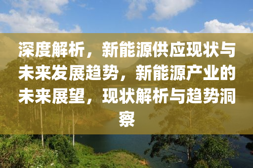 深度解析，新能源供应现状与未来发展趋势，新能源产业的未来展望，现状解析与趋势洞察