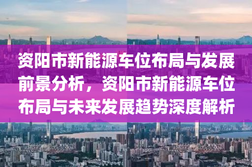 资阳市新能源车位布局与发展前景分析，资阳市新能源车位布局与未来发展趋势深度解析