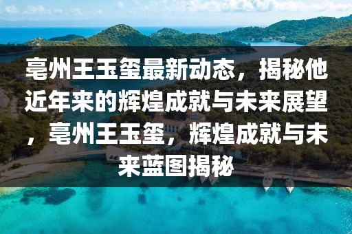 亳州王玉玺最新动态，揭秘他近年来的辉煌成就与未来展望，亳州王玉玺，辉煌成就与未来蓝图揭秘