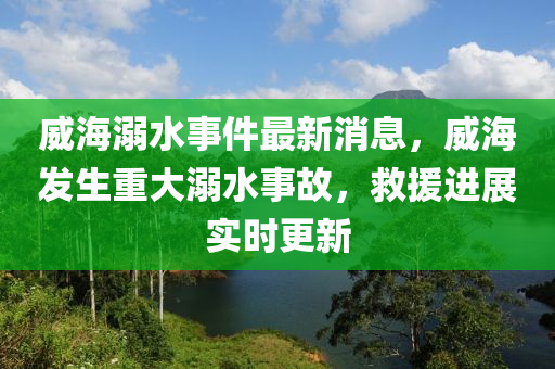 威海溺水事件最新消息，威海发生重大溺水事故，救援进展实时更新