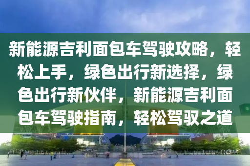 新能源吉利面包车驾驶攻略，轻松上手，绿色出行新选择，绿色出行新伙伴，新能源吉利面包车驾驶指南，轻松驾驭之道