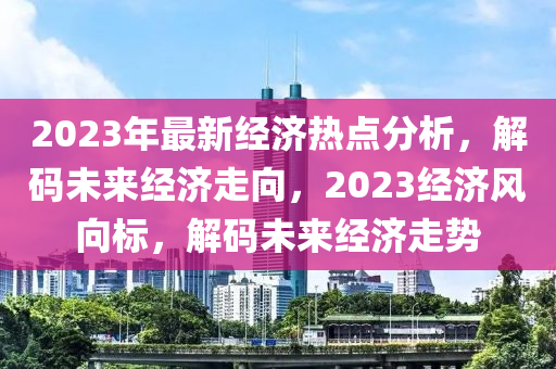 2023年最新经济热点分析，解码未来经济走向，2023经济风向标，解码未来经济走势