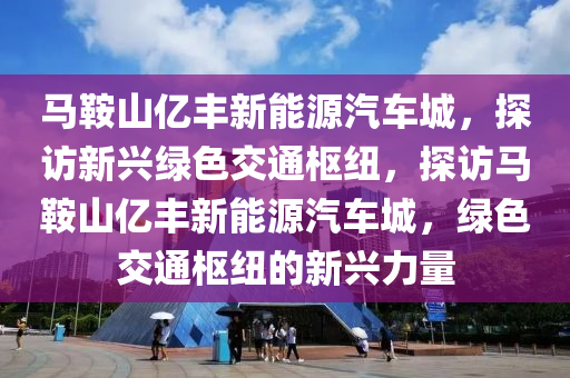 马鞍山亿丰新能源汽车城，探访新兴绿色交通枢纽，探访马鞍山亿丰新能源汽车城，绿色交通枢纽的新兴力量