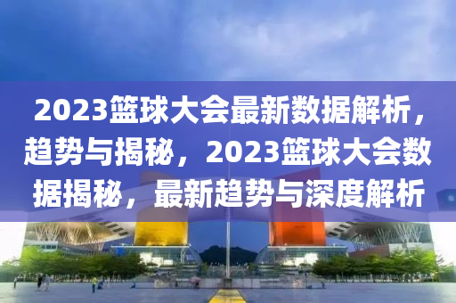 2023篮球大会最新数据解析，趋势与揭秘，2023篮球大会数据揭秘，最新趋势与深度解析