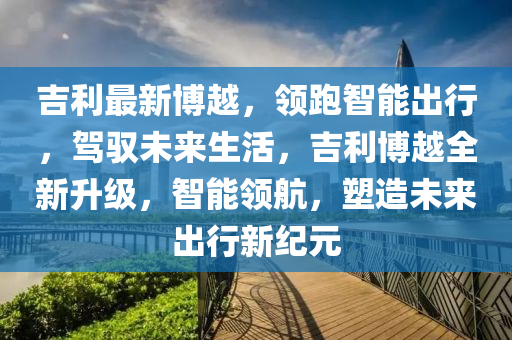 吉利最新博越，领跑智能出行，驾驭未来生活，吉利博越全新升级，智能领航，塑造未来出行新纪元