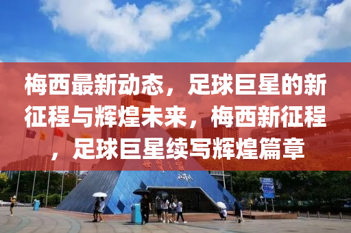 梅西最新动态，足球巨星的新征程与辉煌未来，梅西新征程，足球巨星续写辉煌篇章