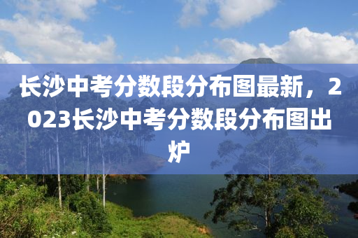 长沙中考分数段分布图最新，2023长沙中考分数段分布图出炉