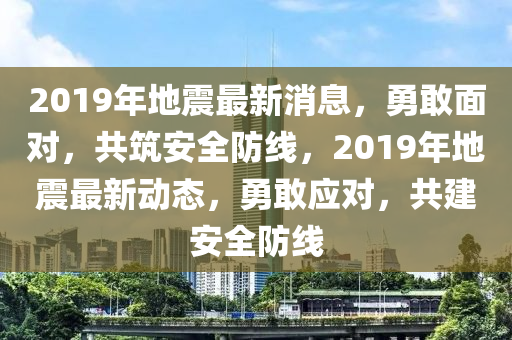 2019年地震最新消息，勇敢面对，共筑安全防线，2019年地震最新动态，勇敢应对，共建安全防线