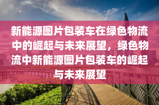 新能源图片包装车在绿色物流中的崛起与未来展望，绿色物流中新能源图片包装车的崛起与未来展望