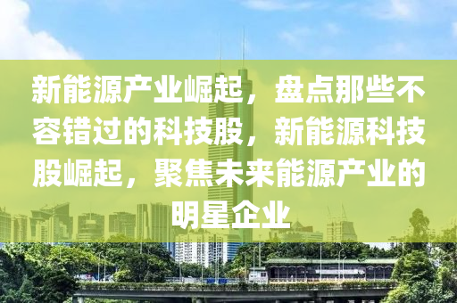 新能源产业崛起，盘点那些不容错过的科技股，新能源科技股崛起，聚焦未来能源产业的明星企业