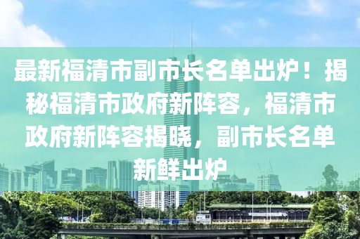 最新福清市副市长名单出炉！揭秘福清市政府新阵容，福清市政府新阵容揭晓，副市长名单新鲜出炉