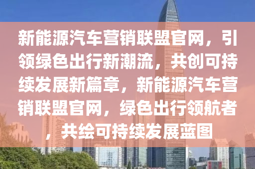 新能源汽车营销联盟官网，引领绿色出行新潮流，共创可持续发展新篇章，新能源汽车营销联盟官网，绿色出行领航者，共绘可持续发展蓝图