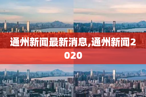 通州新闻最新消息,通州新闻2020