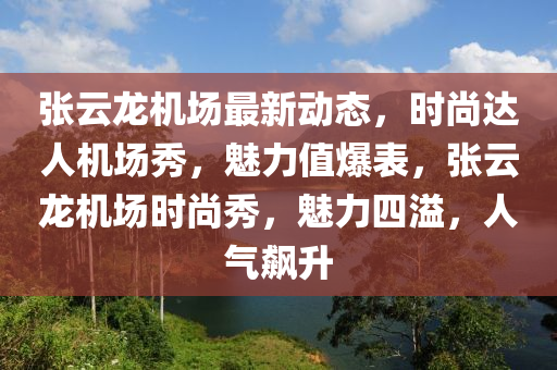 张云龙机场最新动态，时尚达人机场秀，魅力值爆表，张云龙机场时尚秀，魅力四溢，人气飙升