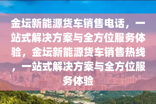 金坛新能源货车销售电话，一站式解决方案与全方位服务体验，金坛新能源货车销售热线，一站式解决方案与全方位服务体验