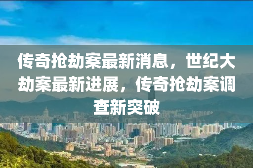 传奇抢劫案最新消息，世纪大劫案最新进展，传奇抢劫案调查新突破