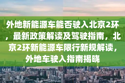 外地新能源车能否驶入北京2环，最新政策解读及驾驶指南，北京2环新能源车限行新规解读，外地车驶入指南揭晓