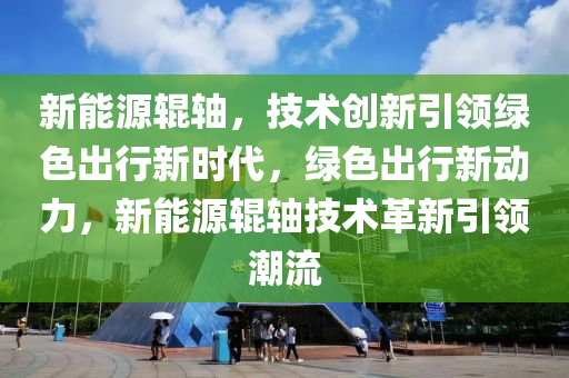 新能源辊轴，技术创新引领绿色出行新时代，绿色出行新动力，新能源辊轴技术革新引领潮流