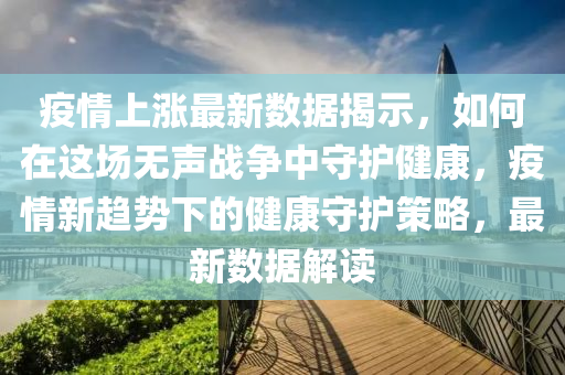 疫情上涨最新数据揭示，如何在这场无声战争中守护健康，疫情新趋势下的健康守护策略，最新数据解读