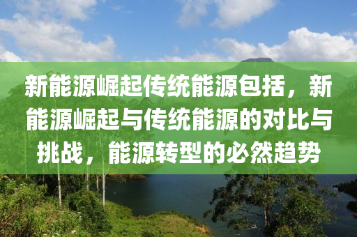 新能源崛起传统能源包括，新能源崛起与传统能源的对比与挑战，能源转型的必然趋势