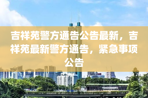 吉祥苑警方通告公告最新，吉祥苑最新警方通告，紧急事项公告