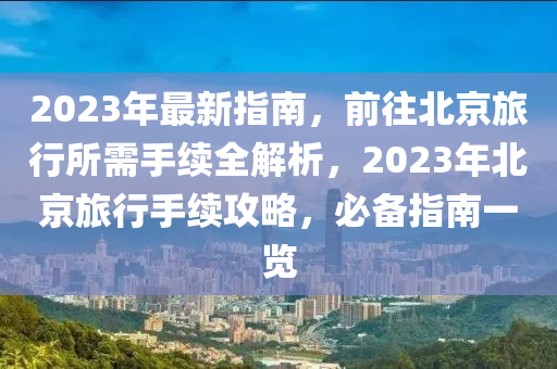 2023年最新指南，前往北京旅行所需手续全解析，2023年北京旅行手续攻略，必备指南一览