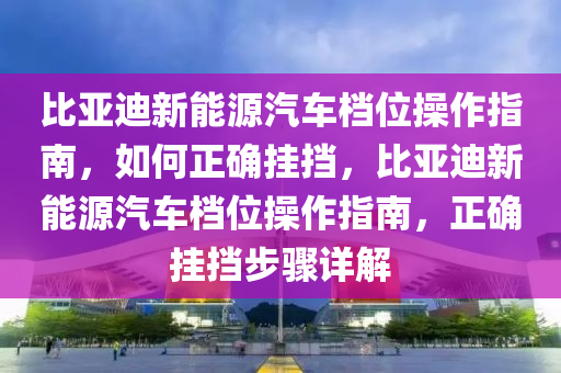 比亚迪新能源汽车档位操作指南，如何正确挂挡，比亚迪新能源汽车档位操作指南，正确挂挡步骤详解