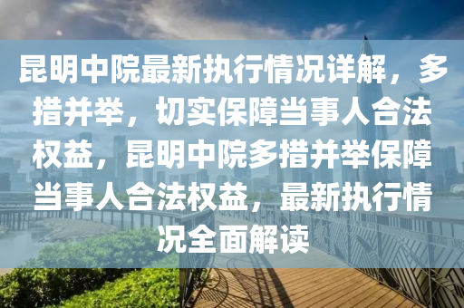 昆明中院最新执行情况详解，多措并举，切实保障当事人合法权益，昆明中院多措并举保障当事人合法权益，最新执行情况全面解读