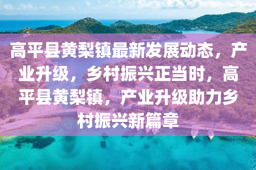 高平县黄梨镇最新发展动态，产业升级，乡村振兴正当时，高平县黄梨镇，产业升级助力乡村振兴新篇章