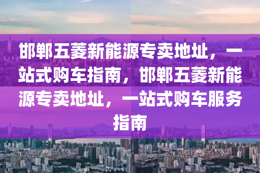 邯郸五菱新能源专卖地址，一站式购车指南，邯郸五菱新能源专卖地址，一站式购车服务指南