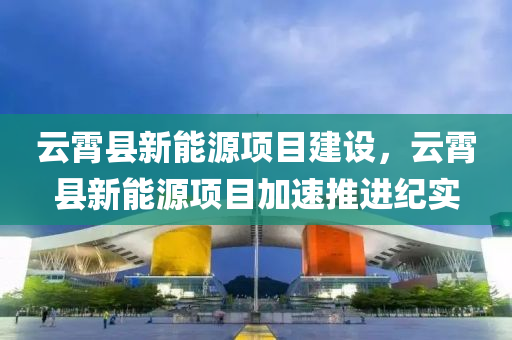 云霄县新能源项目建设，云霄县新能源项目加速推进纪实