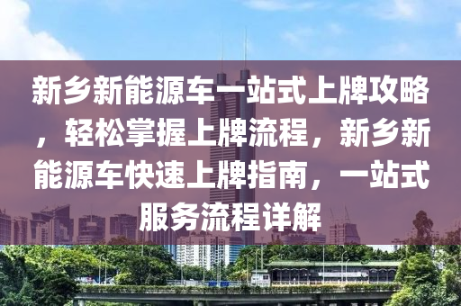 新乡新能源车一站式上牌攻略，轻松掌握上牌流程，新乡新能源车快速上牌指南，一站式服务流程详解