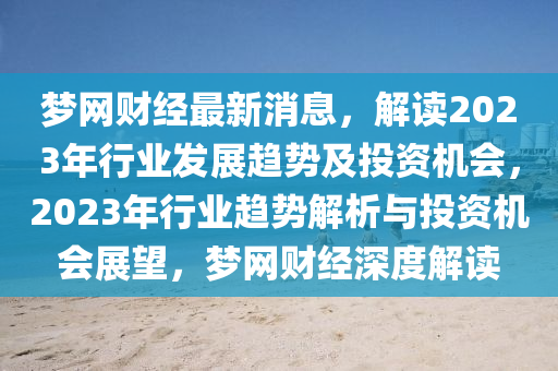 梦网财经最新消息，解读2023年行业发展趋势及投资机会，2023年行业趋势解析与投资机会展望，梦网财经深度解读