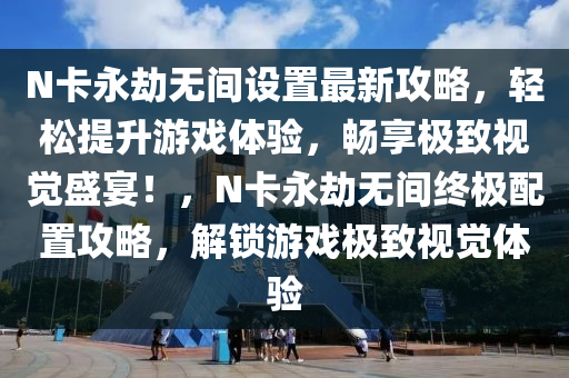 N卡永劫无间设置最新攻略，轻松提升游戏体验，畅享极致视觉盛宴！，N卡永劫无间终极配置攻略，解锁游戏极致视觉体验