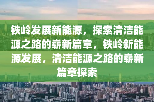 铁岭发展新能源，探索清洁能源之路的崭新篇章，铁岭新能源发展，清洁能源之路的崭新篇章探索