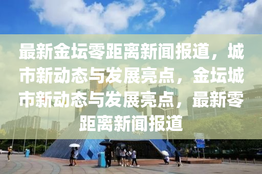 最新金坛零距离新闻报道，城市新动态与发展亮点，金坛城市新动态与发展亮点，最新零距离新闻报道