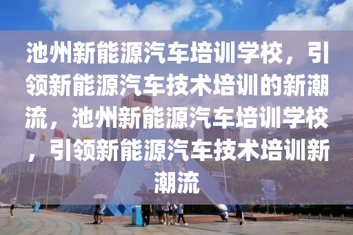 池州新能源汽车培训学校，引领新能源汽车技术培训的新潮流，池州新能源汽车培训学校，引领新能源汽车技术培训新潮流