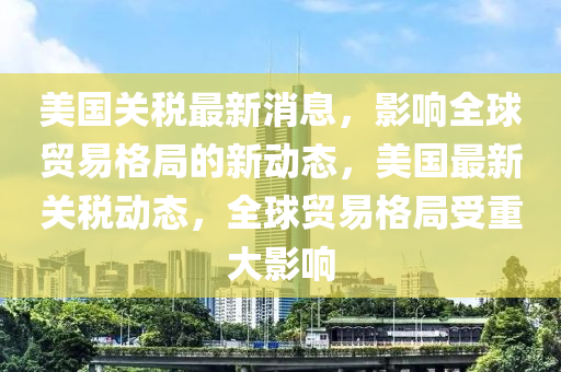 美国关税最新消息，影响全球贸易格局的新动态，美国最新关税动态，全球贸易格局受重大影响