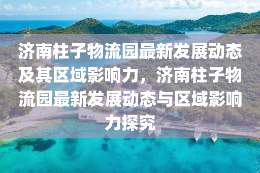 济南柱子物流园最新发展动态及其区域影响力，济南柱子物流园最新发展动态与区域影响力探究