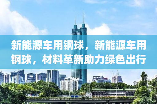 新能源车用钢球，新能源车用钢球，材料革新助力绿色出行