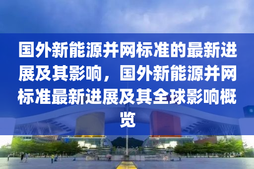 国外新能源并网标准的最新进展及其影响，国外新能源并网标准最新进展及其全球影响概览